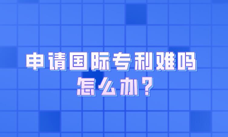 申請(qǐng)國際專利難嗎 怎么辦?